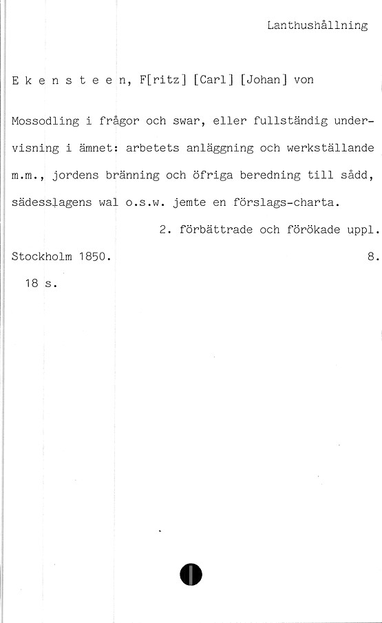  ﻿Lanthushållning
Ekensteen, F[ritz] [Carl] [Johan] von
Mossodling i frågor och swar, eller fullständig under-
visning i ämnet: arbetets anläggning och werkställande
m.m., jordens bränning och öfriga beredning till sådd,
sädesslagens wal o.s.w. jemte en förslags-charta.
2. förbättrade och förökade uppl
Stockholm 1850.	8
18 s.